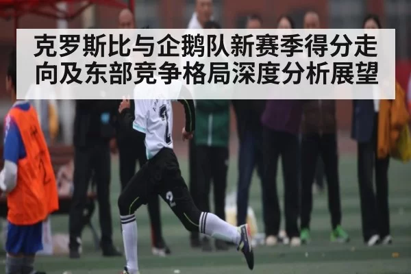 克罗斯比与企鹅队新赛季得分走向及东部竞争格局深度分析展望